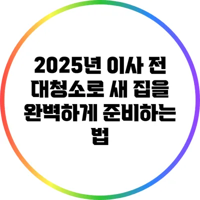 2025년 이사 전 대청소로 새 집을 완벽하게 준비하는 법