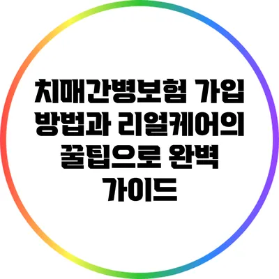 치매간병보험 가입 방법과 리얼케어의 꿀팁으로 완벽 가이드